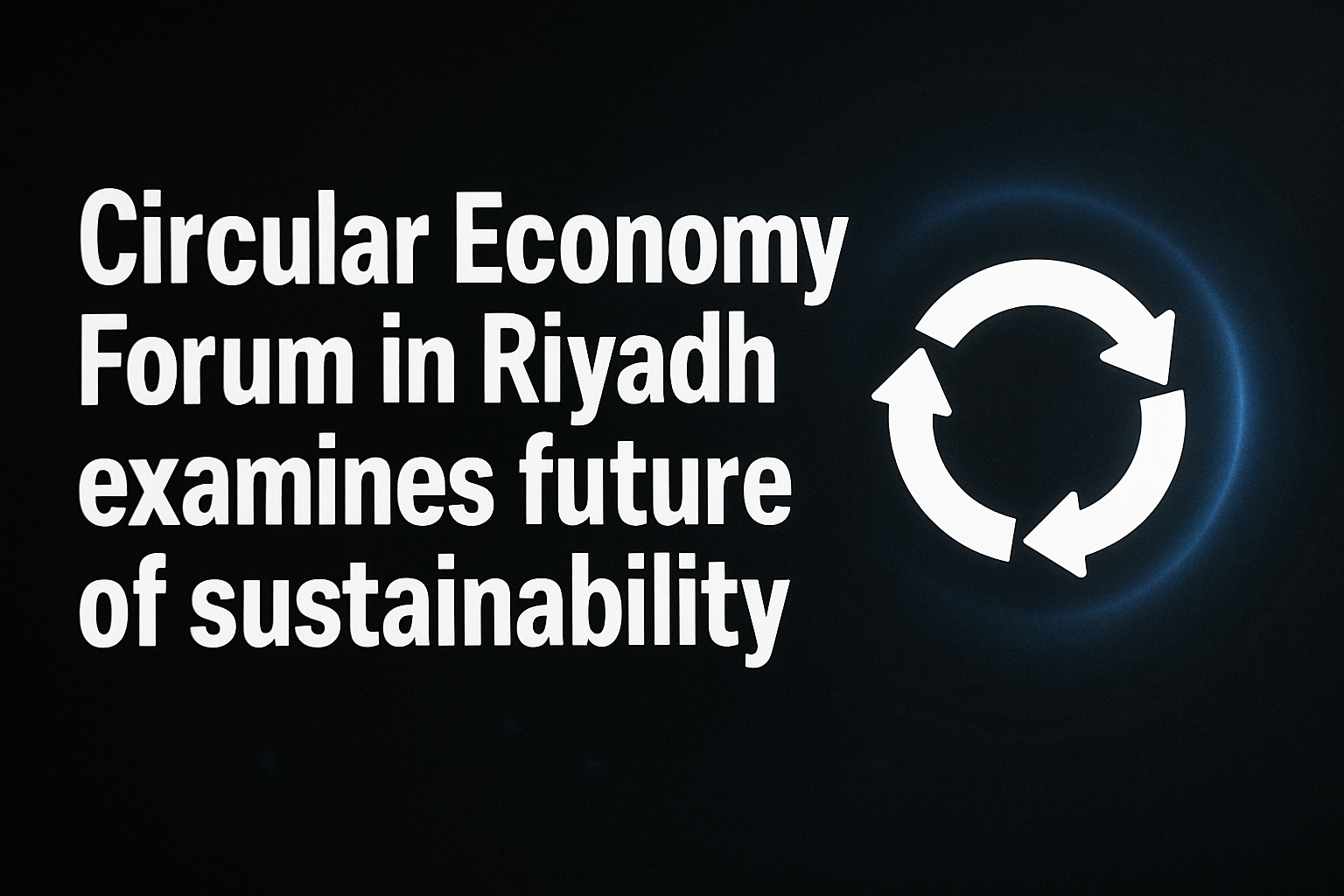 Circular Economy Forum in Riyadh examines future of sustainability